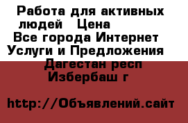 Работа для активных людей › Цена ­ 40 000 - Все города Интернет » Услуги и Предложения   . Дагестан респ.,Избербаш г.